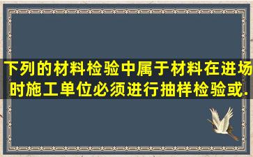 下列的材料检验中,属于材料在进场时施工单位必须进行抽样检验或...