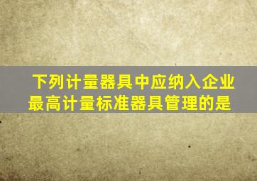 下列计量器具中,应纳入企业最高计量标准器具管理的是( )