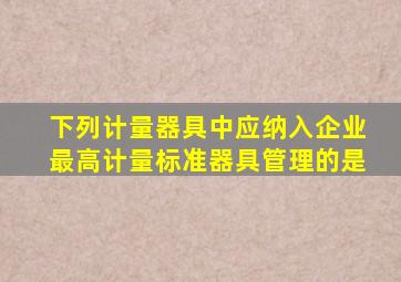 下列计量器具中,应纳入企业最高计量标准器具管理的是()。