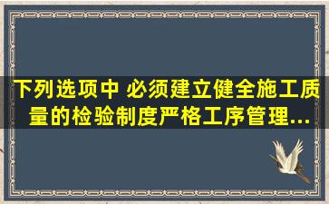 下列选项中,( )必须建立、健全施工质量的检验制度,严格工序管理...