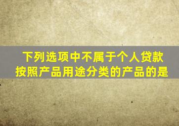 下列选项中不属于个人贷款按照产品用途分类的产品的是。