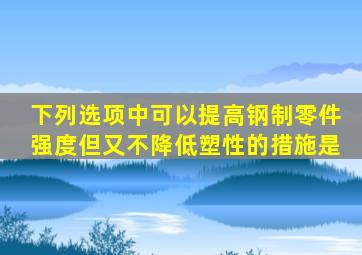 下列选项中可以提高钢制零件强度但又不降低塑性的措施是()。