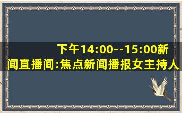 下午14:00--15:00新闻直播间:焦点新闻播报女主持人叫什么名字?