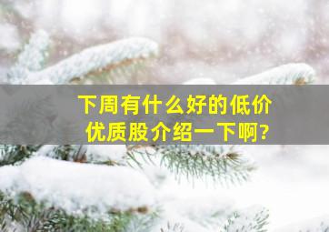 下周有什么好的低价优质股介绍一下啊?