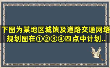 下图为某地区城镇及道路交通网络规划图。在①②③④四点中计划...