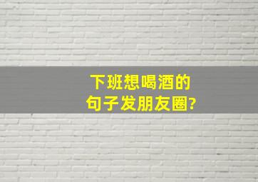 下班想喝酒的句子发朋友圈?