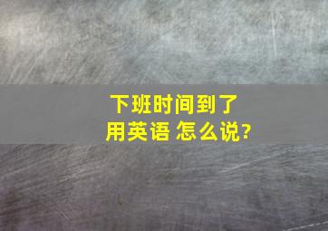 下班时间到了 用英语 怎么说?