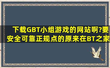 下载GBT小组游戏的网站啊?要安全可靠正规点的。原来在BT之家论坛...