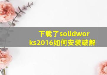 下载了solidworks2016如何安装破解