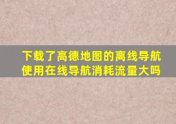 下载了高德地图的离线导航,使用在线导航消耗流量大吗