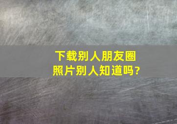 下载别人朋友圈照片别人知道吗?