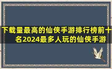 下载量最高的仙侠手游排行榜前十名,2024最多人玩的仙侠手游 