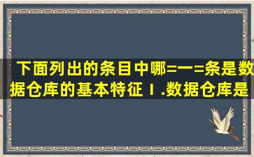 下面列出的条目中哪=一=条是数据仓库的基本特征(Ⅰ.数据仓库是