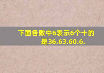 下面各数中6表示6个十的是,36.63.60.6.