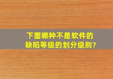 下面哪种不是软件的缺陷等级的划分级别?