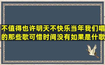 不值得也许明天不快乐当年我们唱的那些歌可惜时间没有如果是什歌(