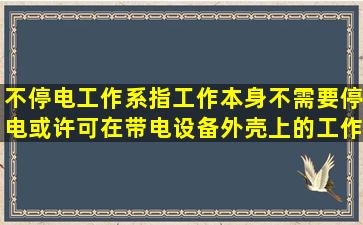 不停电工作系指工作本身不需要停电或许可在带电设备外壳上的工作。