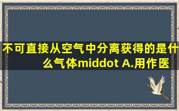 不可直接从空气中分离获得的是什么气体· A.用作医疗急救的氧气