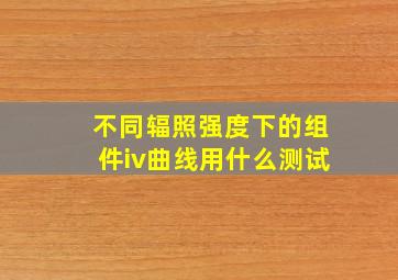 不同辐照强度下的组件iv曲线用什么测试