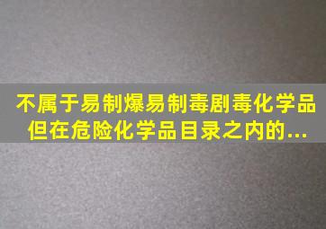 不属于易制爆、易制毒、剧毒化学品,但在《危险化学品目录》之内的...