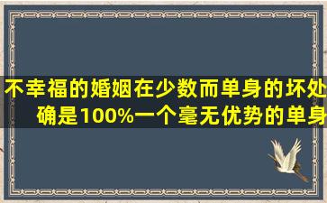 不幸福的婚姻在少数。而单身的坏处确是100%。一个毫无优势的单身...