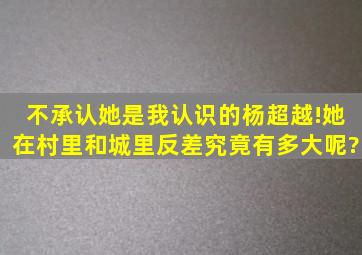 不承认她是我认识的杨超越!她在村里和城里反差究竟有多大呢?