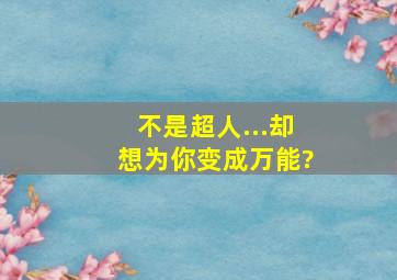 不是超人...却想为你变成万能?