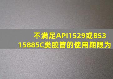 不满足API1529或BS315885C类胶管的使用期限为()。