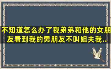 不知道怎么办了,我弟弟和他的女朋友看到我的男朋友不叫姐夫。我...