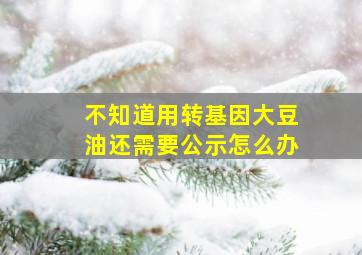 不知道用转基因大豆油还需要公示怎么办