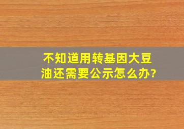 不知道用转基因大豆油还需要公示怎么办?