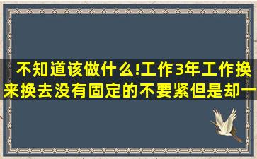 不知道该做什么!工作3年,工作换来换去,没有固定的不要紧,但是却一直...