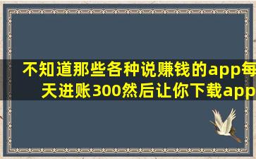 不知道那些各种说赚钱的app,每天进账300,然后让你下载app,一看就是...