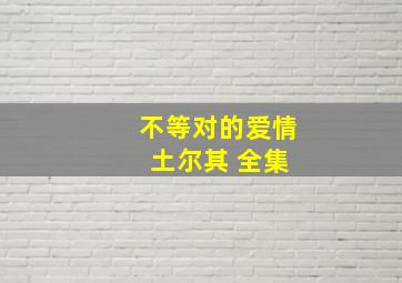 不等对的爱情 土尔其 全集