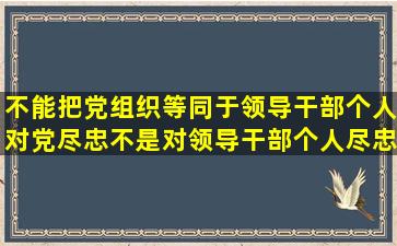 不能把党组织等同于领导干部个人,对党尽忠不是对领导干部个人尽忠,...