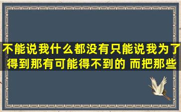 不能说我什么都没有,只能说我为了得到那有可能得不到的 ,而把那些能...