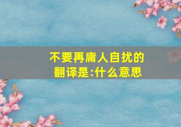 不要再庸人自扰,的翻译是:什么意思