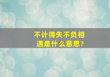 不计得失,不负相遇是什么意思?