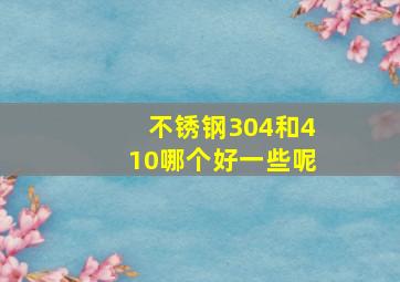 不锈钢304和410哪个好一些呢(