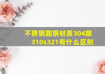 不锈钢圆钢材质304跟310s,321有什么区别