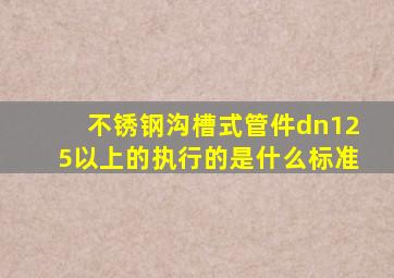 不锈钢沟槽式管件dn125以上的执行的是什么标准