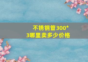 不锈钢管300*3哪里卖,多少价格