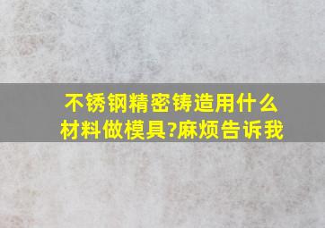 不锈钢精密铸造用什么材料做模具?麻烦告诉我