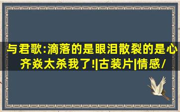 与君歌:滴落的是眼泪,散裂的是心,齐焱太杀我了!|古装片|情感/伤感|...