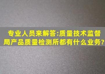 专业人员来解答:质量技术监督局,产品质量检测所、都有什么业务?