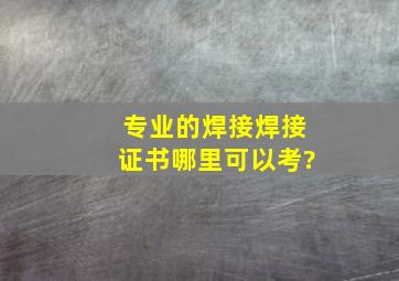 专业的焊接焊接证书哪里可以考?