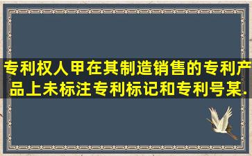 专利权人甲在其制造、销售的专利产品上未标注专利标记和专利号,某...