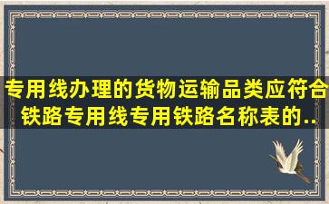 专用线办理的货物运输品类,应符合《铁路专用线专用铁路名称表》的...