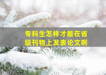 专科生怎样才能在省级刊物上发表论文啊