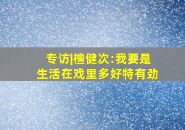 专访|檀健次:我要是生活在戏里多好,特有劲